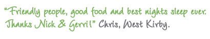 Chris, West Kirby, Extremely pleasant stay. Friendly people, good food and best nights sleep ever. Thanks Nick & Gerri!